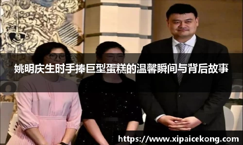 姚明庆生时手捧巨型蛋糕的温馨瞬间与背后故事